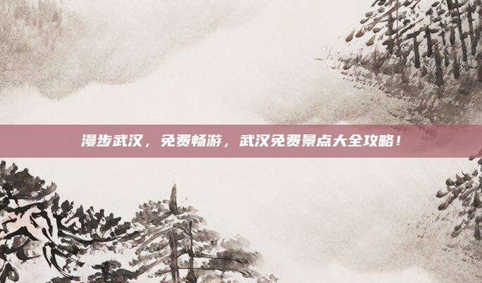 漫步武汉,免费畅游,武汉免费景点大全攻略!