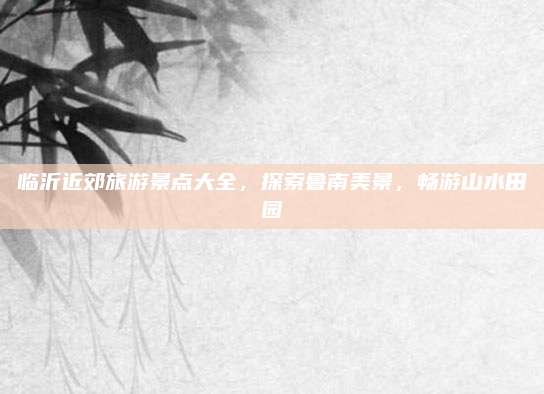 临沂近郊旅游景点大全，探索鲁南美景，畅游山水田园