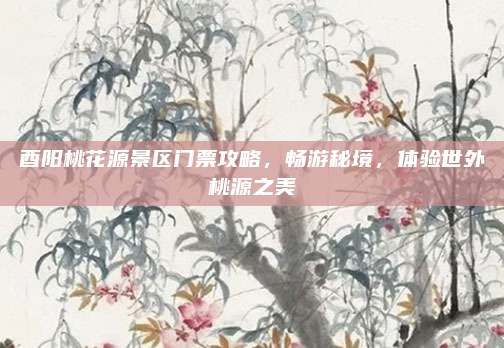 酉阳桃花源景区门票攻略,畅游秘境,体验世外桃源之美