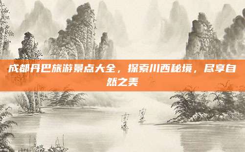 成都丹巴旅游景点大全，探索川西秘境，尽享自然之美