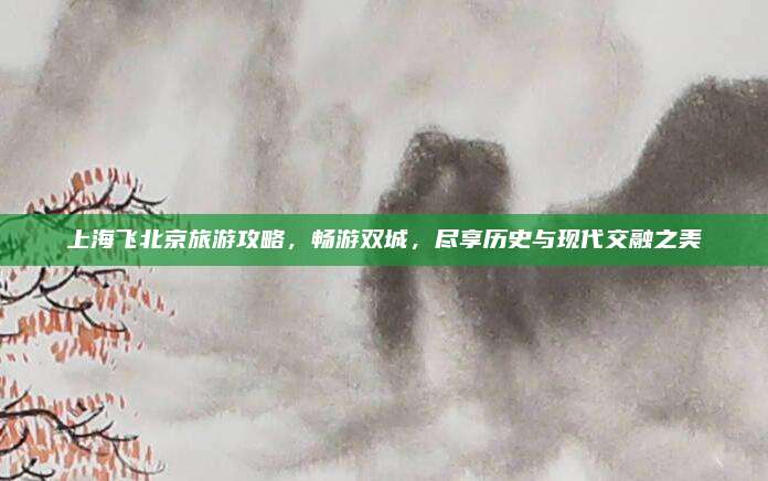 上海飞北京旅游攻略，畅游双城，尽享历史与现代交融之美