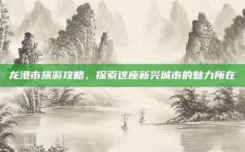 龙港市旅游攻略，探索这座新兴城市的魅力所在