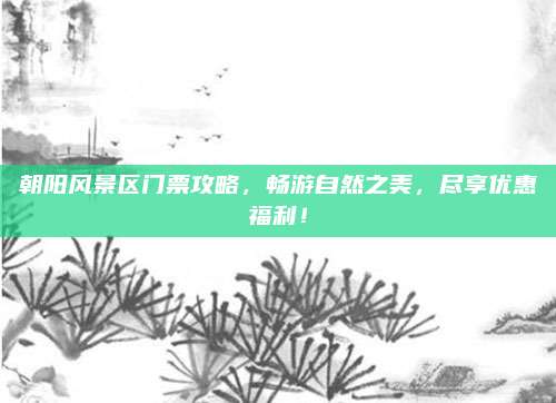 朝阳风景区门票攻略，畅游自然之美，尽享优惠福利！