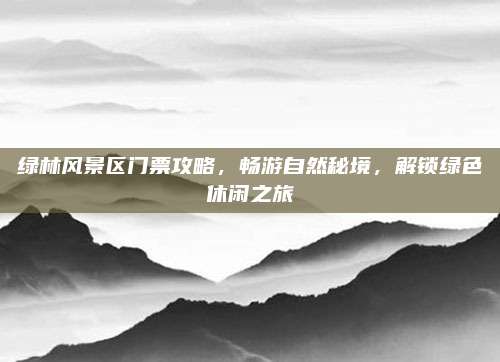 绿林风景区门票攻略，畅游自然秘境，解锁绿色休闲之旅
