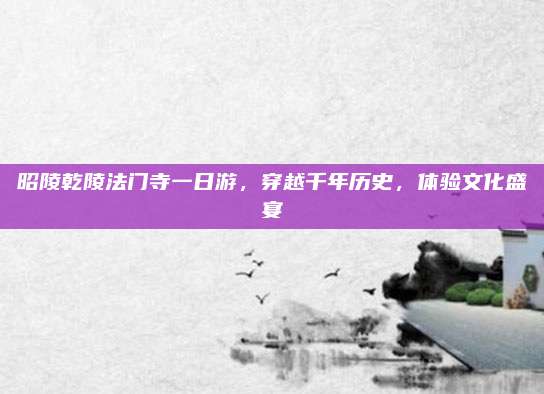 昭陵乾陵法门寺一日游，穿越千年历史，体验文化盛宴