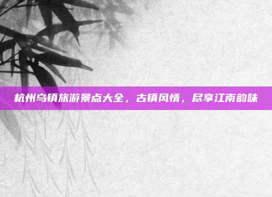 杭州乌镇旅游景点大全，古镇风情，尽享江南韵味