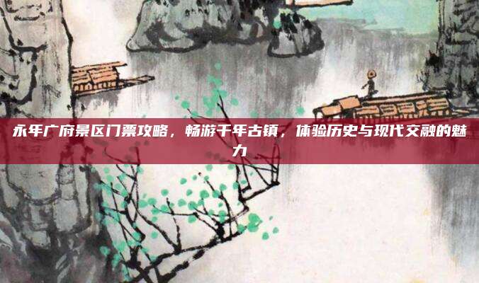 永年广府景区门票攻略，畅游千年古镇，体验历史与现代交融的魅力