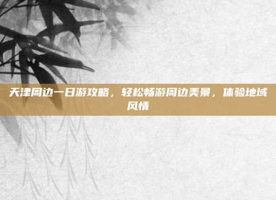 天津周边一日游攻略，轻松畅游周边美景，体验地域风情