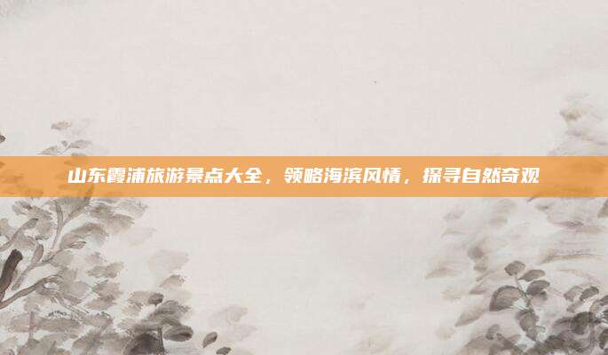 山东霞浦旅游景点大全，领略海滨风情，探寻自然奇观
