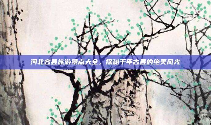 河北容县旅游景点大全，探秘千年古县的绝美风光