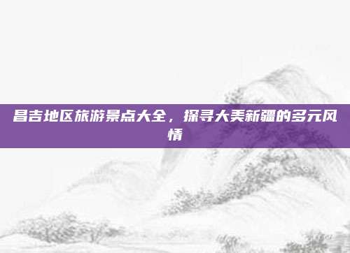 昌吉地区旅游景点大全，探寻大美新疆的多元风情