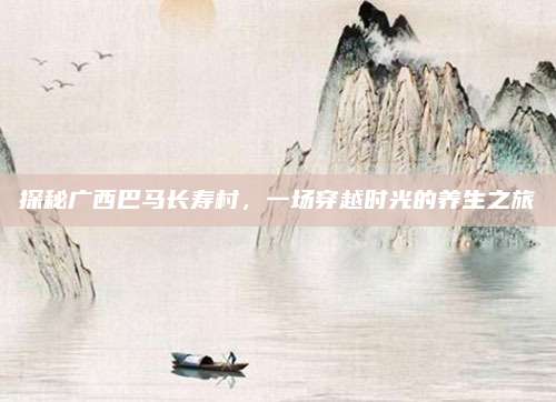 探秘广西巴马长寿村，一场穿越时光的养生之旅