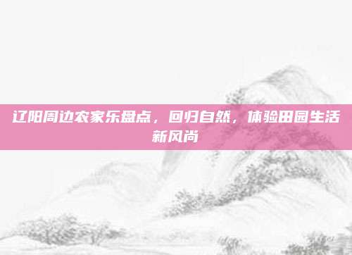 辽阳周边农家乐盘点，回归自然，体验田园生活新风尚
