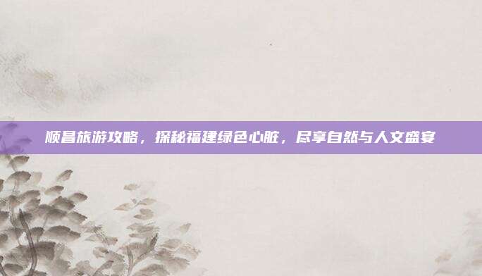 顺昌旅游攻略，探秘福建绿色心脏，尽享自然与人文盛宴