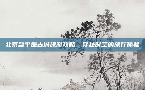 北京至平遥古城旅游攻略，穿越时空的旅行体验