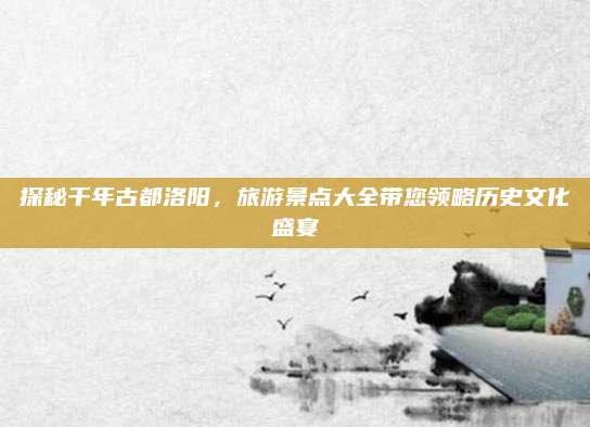 探秘千年古都洛阳，旅游景点大全带您领略历史文化盛宴