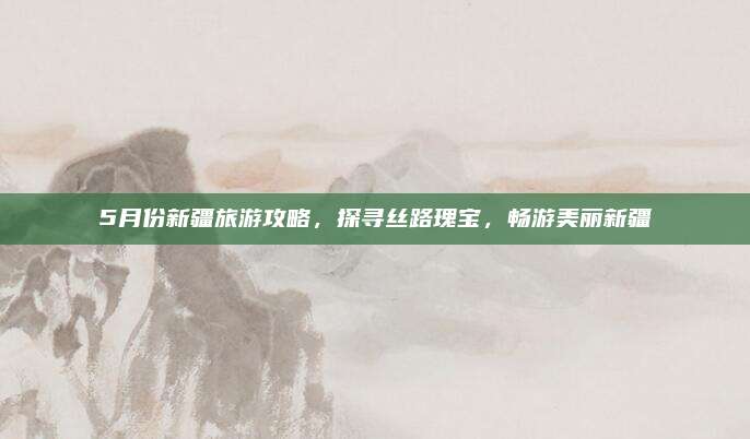 5月份新疆旅游攻略，探寻丝路瑰宝，畅游美丽新疆
