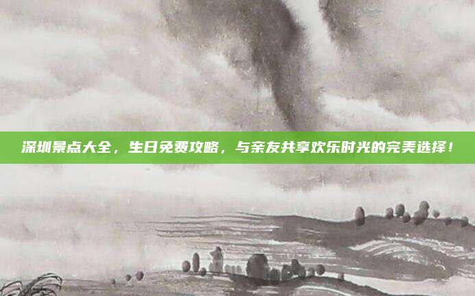深圳景点大全，生日免费攻略，与亲友共享欢乐时光的完美选择！