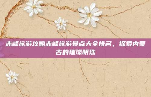 赤峰旅游攻略赤峰旅游景点大全排名，探索内蒙古的璀璨明珠