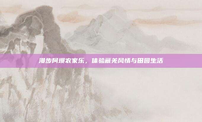 漫步阿坝农家乐，体验藏羌风情与田园生活