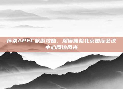 怀柔APEC旅游攻略，深度体验北京国际会议中心周边风光