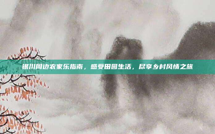 银川周边农家乐指南，感受田园生活，尽享乡村风情之旅