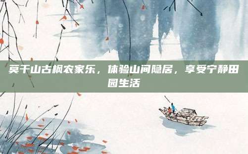 莫干山古枫农家乐，体验山间隐居，享受宁静田园生活