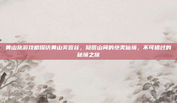 黄山旅游攻略探访黄山芙蓉谷，隐匿山间的绝美仙境，不可错过的秘境之旅