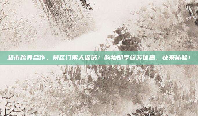 超市跨界合作，景区门票大促销！购物即享旅游优惠，快来体验！