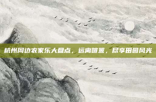 杭州周边农家乐大盘点，远离喧嚣，尽享田园风光