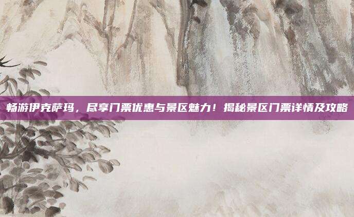 畅游伊克萨玛，尽享门票优惠与景区魅力！揭秘景区门票详情及攻略