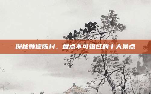 探秘顺德陈村，盘点不可错过的十大景点