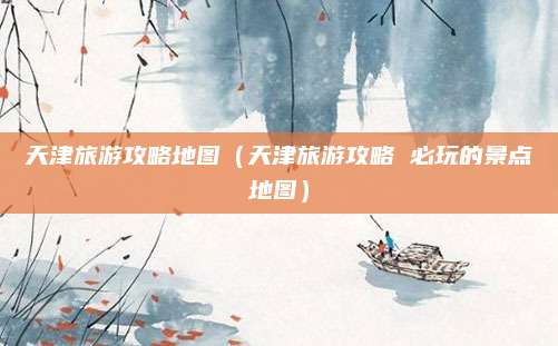 天津旅游攻略地图(天津旅游攻略 必玩的景点地图)