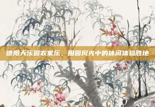 德阳天乐园农家乐，田园风光中的休闲体验胜地