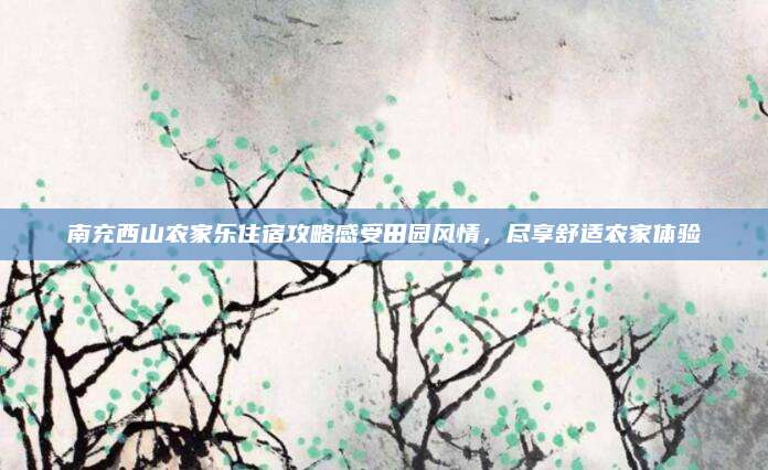 南充西山农家乐住宿攻略感受田园风情，尽享舒适农家体验