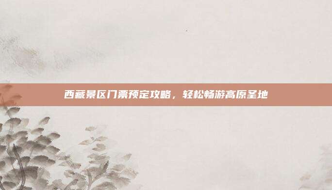 西藏景区门票预定攻略，轻松畅游高原圣地