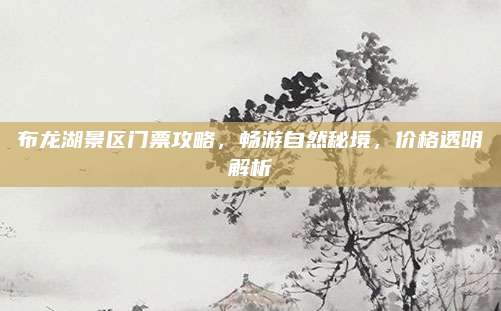 布龙湖景区门票攻略，畅游自然秘境，价格透明解析
