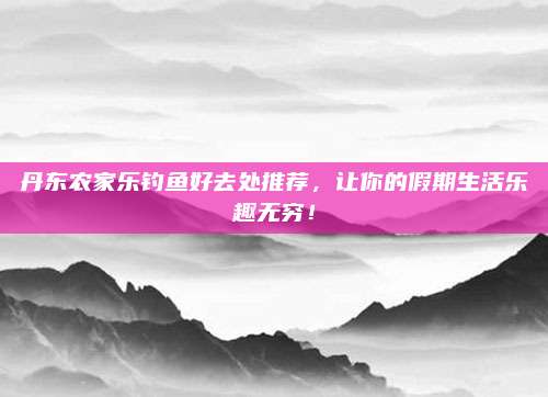 丹东农家乐钓鱼好去处推荐，让你的假期生活乐趣无穷！