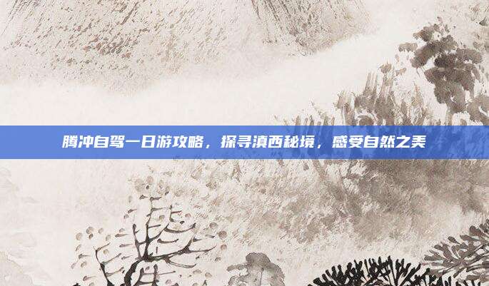 腾冲自驾一日游攻略，探寻滇西秘境，感受自然之美