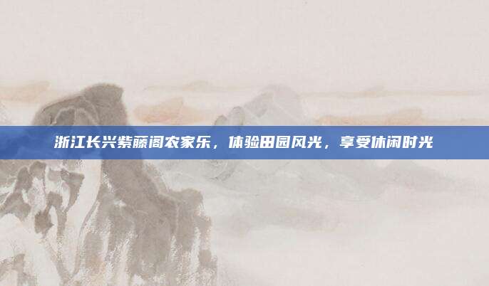 浙江长兴紫藤阁农家乐，体验田园风光，享受休闲时光
