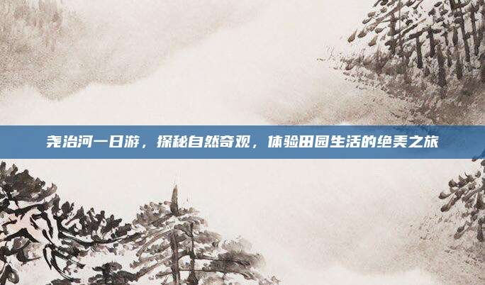 尧治河一日游，探秘自然奇观，体验田园生活的绝美之旅