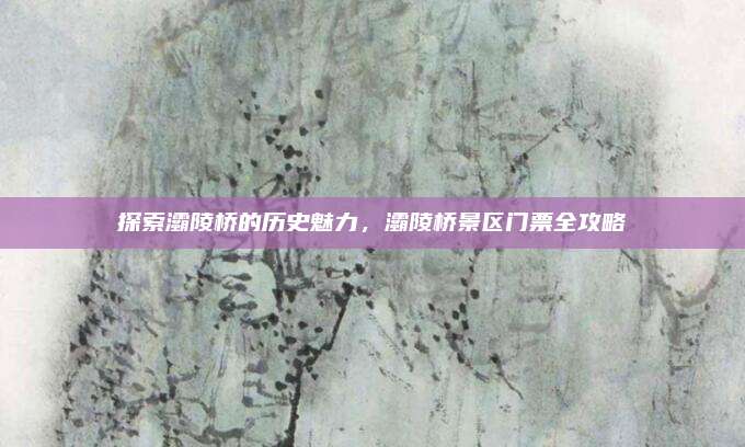 探索灞陵桥的历史魅力，灞陵桥景区门票全攻略