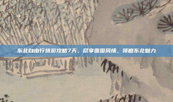 东北自由行旅游攻略7天，尽享雪国风情，领略东北魅力