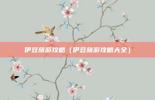 伊豆旅游攻略（伊豆旅游攻略大全）