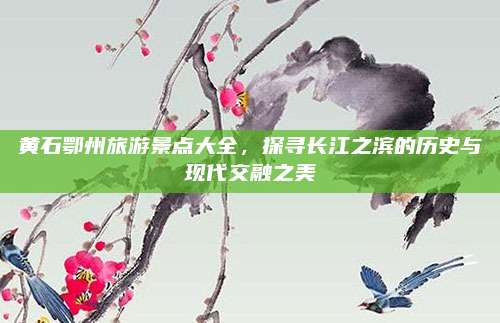 黄石鄂州旅游景点大全，探寻长江之滨的历史与现代交融之美