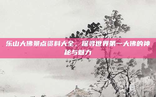 乐山大佛景点资料大全，探寻世界第一大佛的神秘与魅力