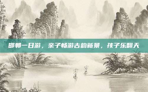 邯郸一日游，亲子畅游古韵新景，孩子乐翻天