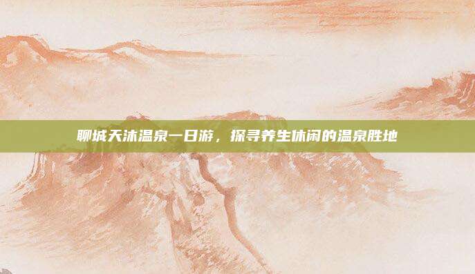 聊城天沐温泉一日游，探寻养生休闲的温泉胜地