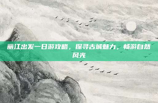 丽江出发一日游攻略，探寻古城魅力，畅游自然风光