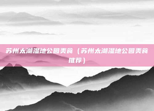 苏州太湖湿地公园美食（苏州太湖湿地公园美食推荐）